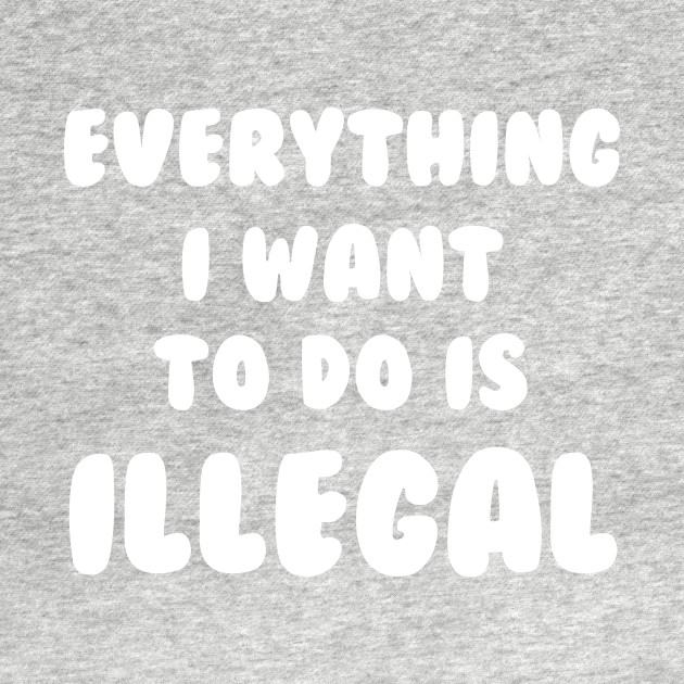 Everything I Want To Do Is Illegal - Illegal - T-Shirt | TeePublic